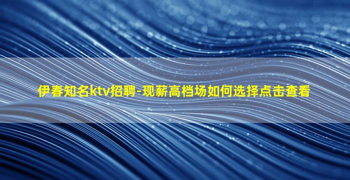 伊春知名ktv招聘-现薪高档场如何选择点击查看